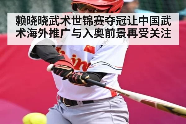 赖晓晓武术世锦赛夺冠让中国武术海外推广与入奥前景再受关注