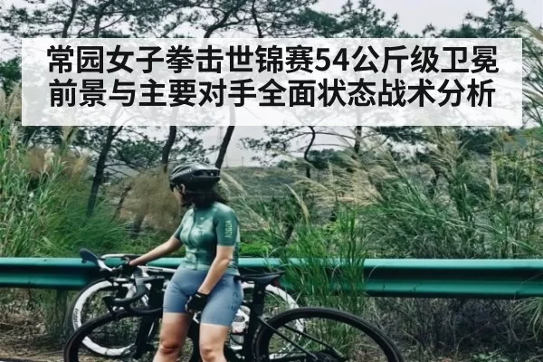 常园女子拳击世锦赛54公斤级卫冕前景与主要对手全面状态战术分析
